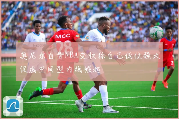 奥尼尔自责NBA变软称自己低位强大促成空间型内线崛起