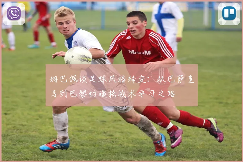 姆巴佩谈足球风格转变：从巴萨皇马到巴黎的逼抢战术学习之路