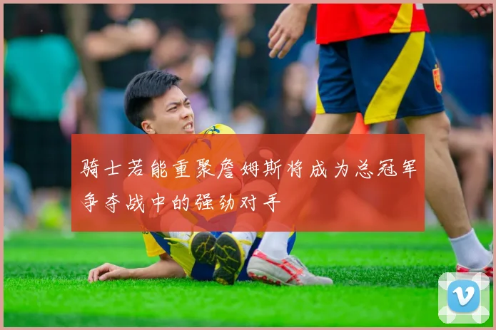 骑士若能重聚詹姆斯将成为总冠军争夺战中的强劲对手