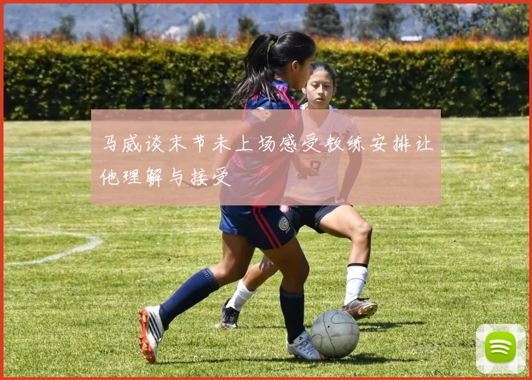 马威谈末节未上场感受教练安排让他理解与接受