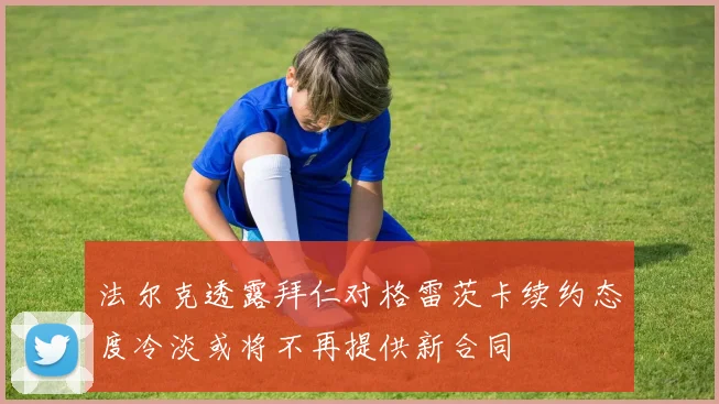 法尔克透露拜仁对格雷茨卡续约态度冷淡或将不再提供新合同