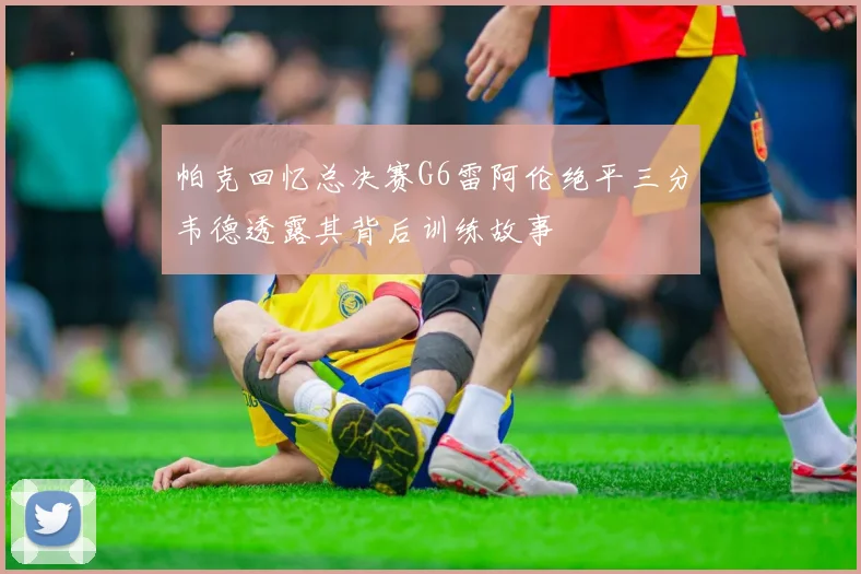 帕克回忆总决赛G6雷阿伦绝平三分韦德透露其背后训练故事
