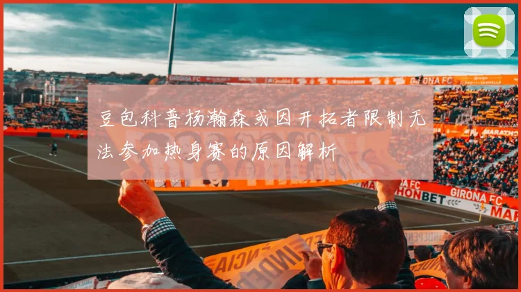 豆包科普杨瀚森或因开拓者限制无法参加热身赛的原因解析
