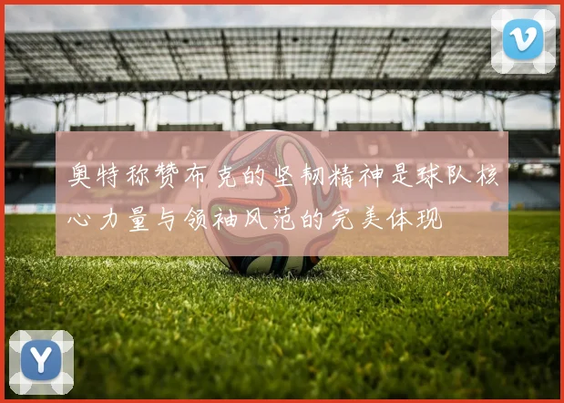 奥特称赞布克的坚韧精神是球队核心力量与领袖风范的完美体现