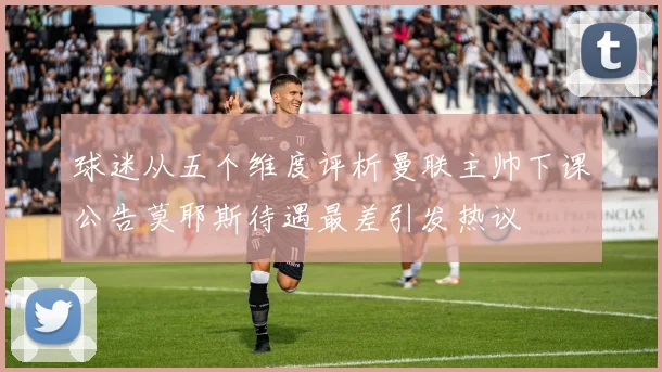 球迷从五个维度评析曼联主帅下课公告莫耶斯待遇最差引发热议