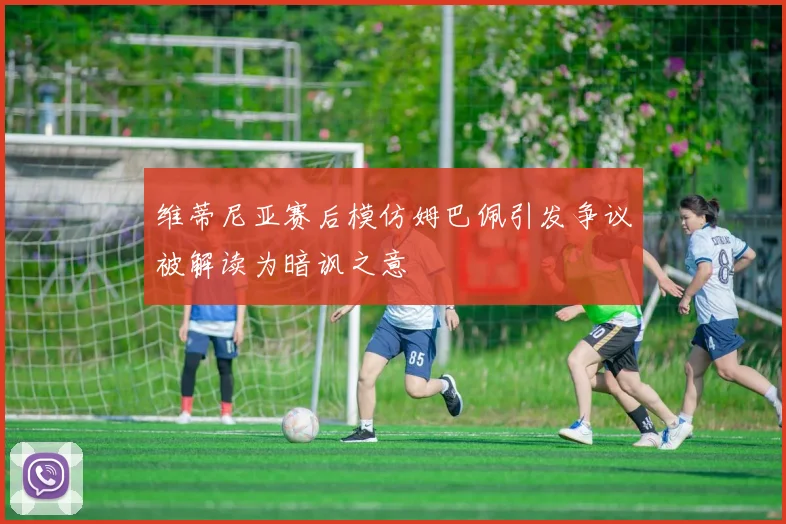 维蒂尼亚赛后模仿姆巴佩引发争议被解读为暗讽之意