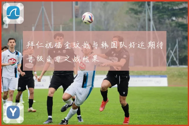 拜仁祝福金玟哉与韩国队好运期待晋级南非之战结果