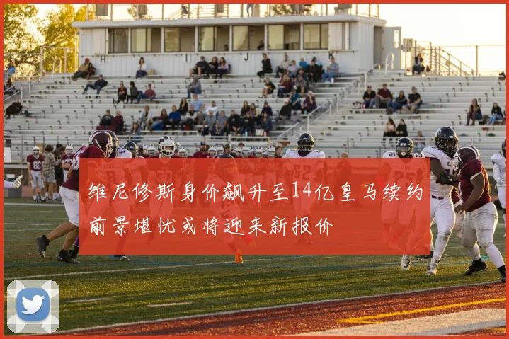 维尼修斯身价飙升至14亿皇马续约前景堪忧或将迎来新报价