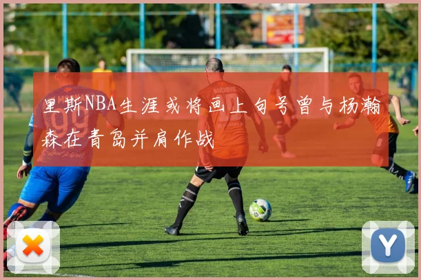 里斯NBA生涯或将画上句号曾与杨瀚森在青岛并肩作战