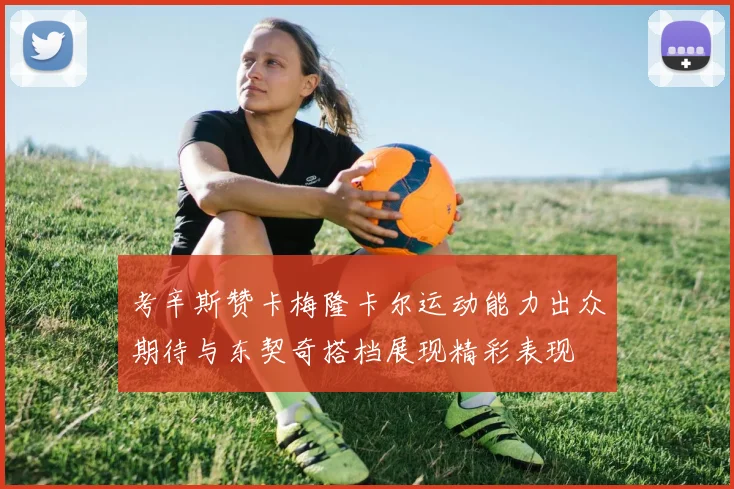 考辛斯赞卡梅隆卡尔运动能力出众期待与东契奇搭档展现精彩表现
