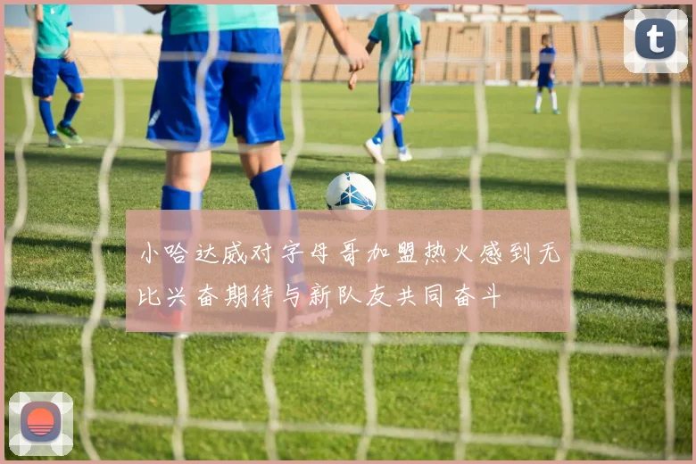 小哈达威对字母哥加盟热火感到无比兴奋期待与新队友共同奋斗