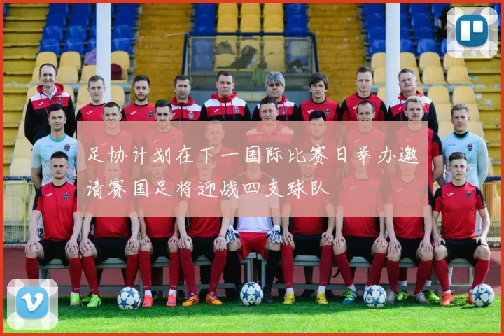 足协计划在下一国际比赛日举办邀请赛国足将迎战四支球队