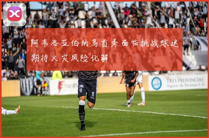 阿韦洛亚伯纳乌首秀面临挑战球迷期待火灾风险化解