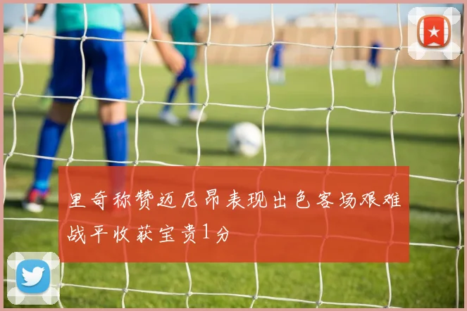 里奇称赞迈尼昂表现出色客场艰难战平收获宝贵1分