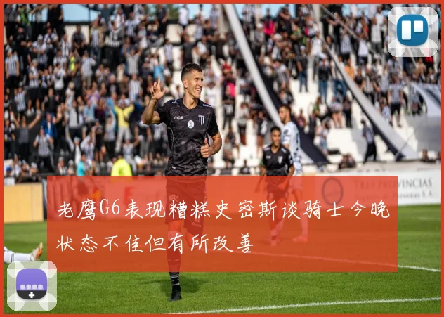 老鹰G6表现糟糕史密斯谈骑士今晚状态不佳但有所改善