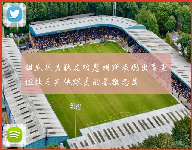 甜瓜认为狄龙对詹姆斯表现出尊重但缺乏其他球员的恭敬态度