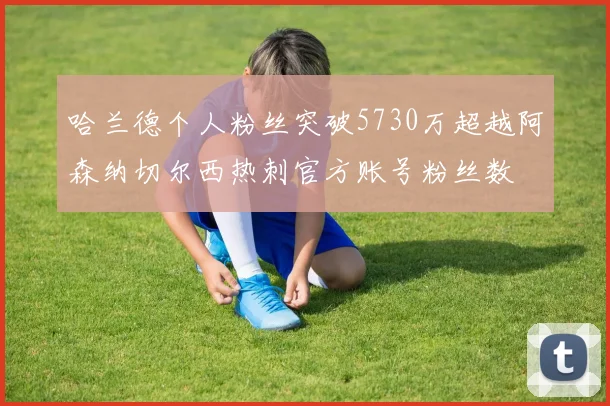 哈兰德个人粉丝突破5730万超越阿森纳切尔西热刺官方账号粉丝数