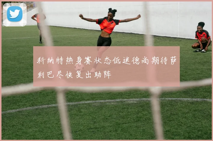 科纳特热身赛状态低迷德尚期待萨利巴尽快复出助阵