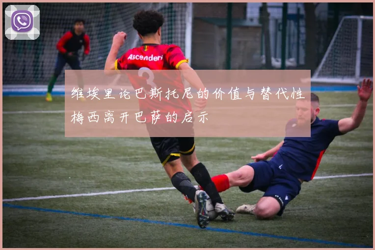 维埃里论巴斯托尼的价值与替代性梅西离开巴萨的启示