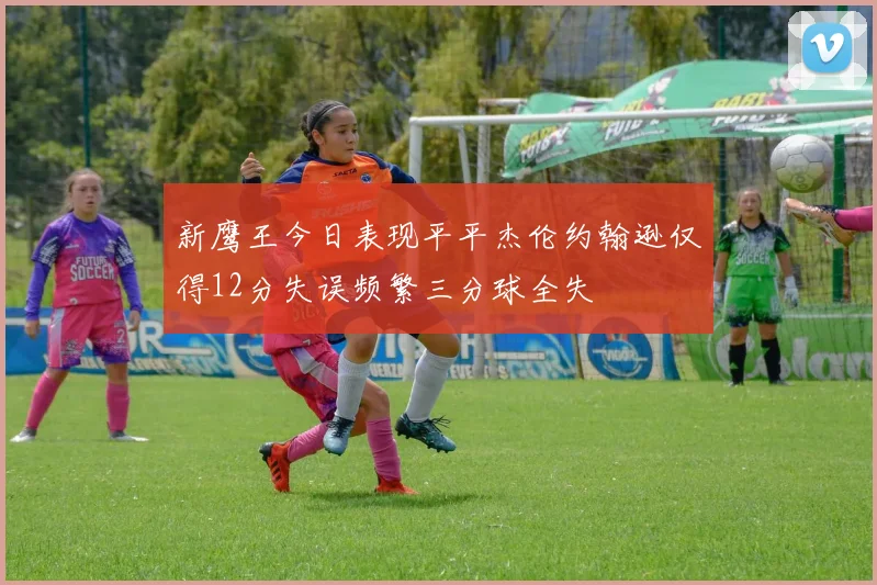 新鹰王今日表现平平杰伦约翰逊仅得12分失误频繁三分球全失