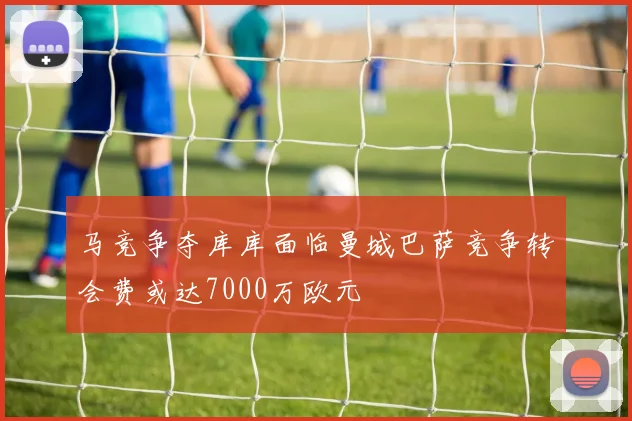 马竞争夺库库面临曼城巴萨竞争转会费或达7000万欧元