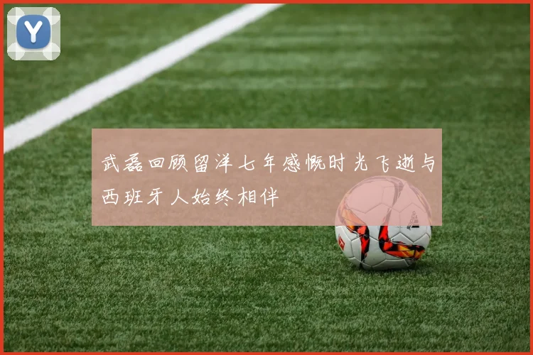 武磊回顾留洋七年感慨时光飞逝与西班牙人始终相伴
