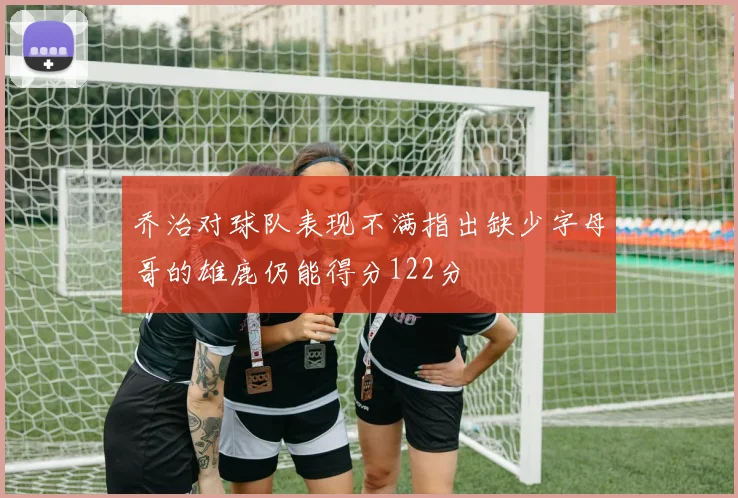 乔治对球队表现不满指出缺少字母哥的雄鹿仍能得分122分
