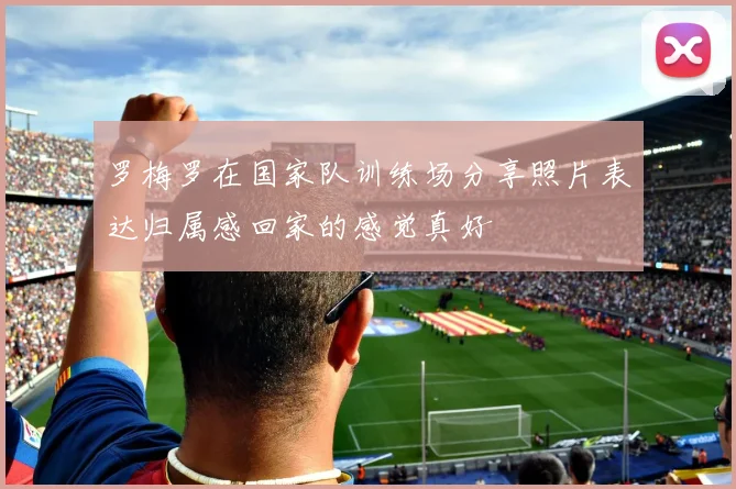 罗梅罗在国家队训练场分享照片表达归属感回家的感觉真好