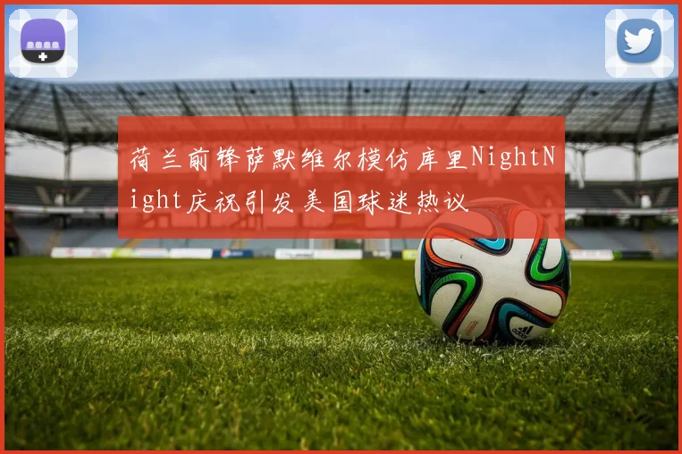 荷兰前锋萨默维尔模仿库里NightNight庆祝引发美国球迷热议