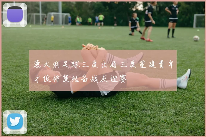 意大利足球三度出局三度重建青年才俊将集结备战友谊赛